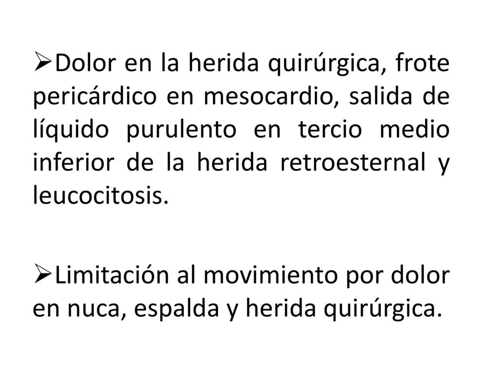 Dolor en la herida quirúrgica, frote pericárdico en mesocardio, salida de líquido purulento en tercio medio inferior de la herida retroesternal y leucocitosis.