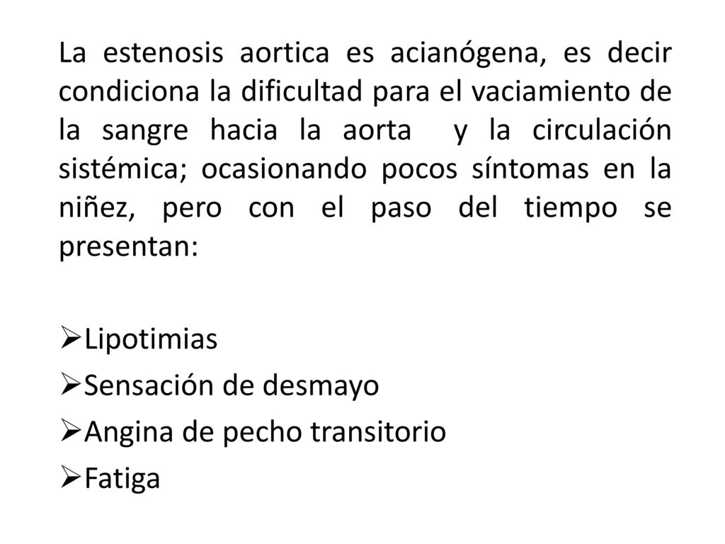 La estenosis aortica es acianógena, es decir condiciona la dificultad para el vaciamiento de la sangre hacia la aorta y la circulación sistémica; ocasionando pocos síntomas en la niñez, pero con el paso del tiempo se presentan: