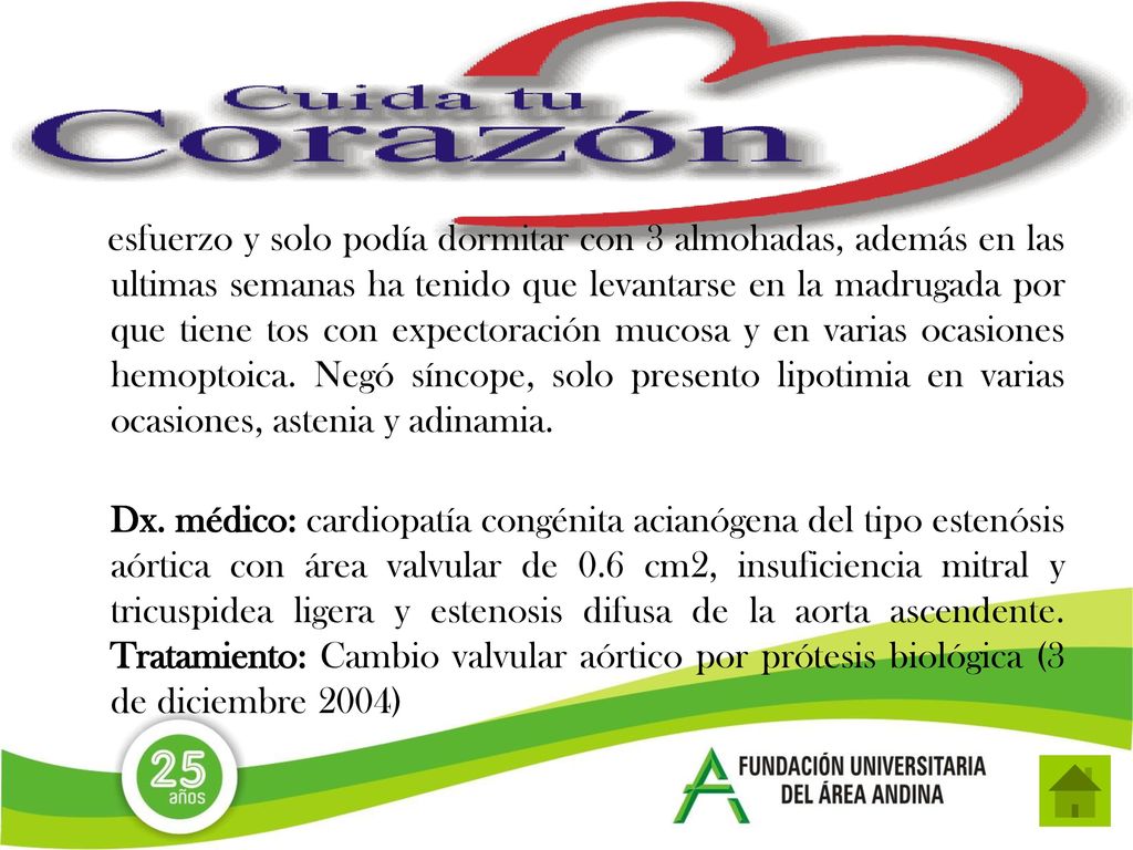 esfuerzo y solo podía dormitar con 3 almohadas, además en las ultimas semanas ha tenido que levantarse en la madrugada por que tiene tos con expectoración mucosa y en varias ocasiones hemoptoica. Negó síncope, solo presento lipotimia en varias ocasiones, astenia y adinamia.