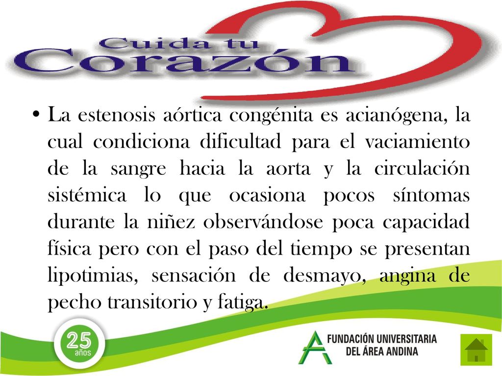La estenosis aórtica congénita es acianógena, la cual condiciona dificultad para el vaciamiento de la sangre hacia la aorta y la circulación sistémica lo que ocasiona pocos síntomas durante la niñez observándose poca capacidad física pero con el paso del tiempo se presentan lipotimias, sensación de desmayo, angina de pecho transitorio y fatiga.