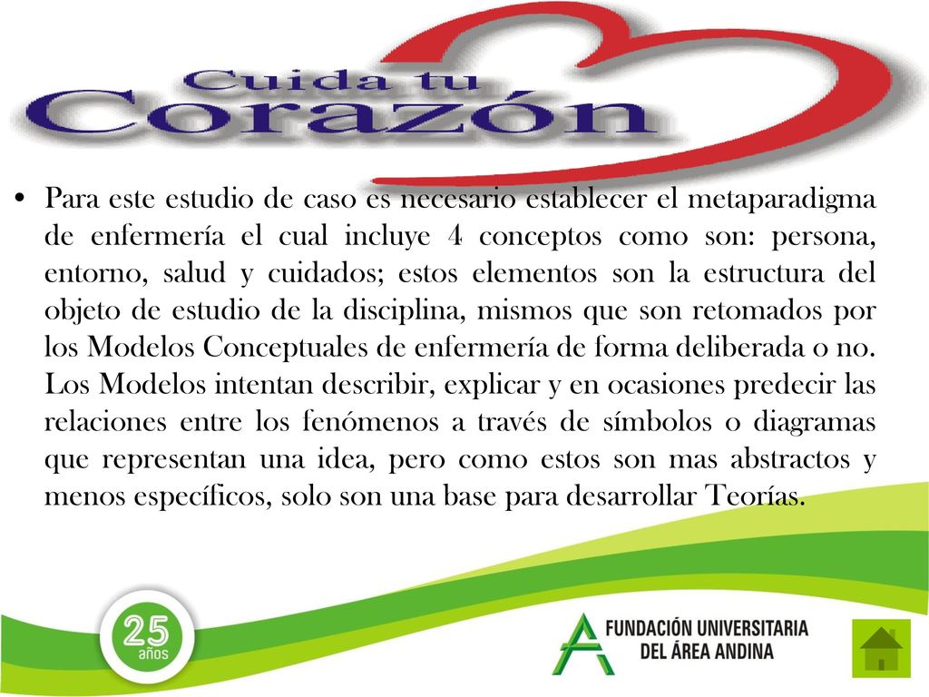 Para este estudio de caso es necesario establecer el metaparadigma de enfermería el cual incluye 4 conceptos como son: persona, entorno, salud y cuidados; estos elementos son la estructura del objeto de estudio de la disciplina, mismos que son retomados por los Modelos Conceptuales de enfermería de forma deliberada o no.