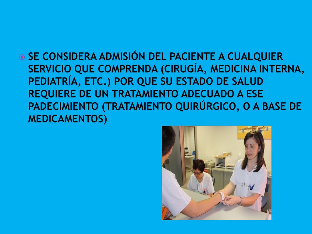 SE CONSIDERA ADMISIÓN DEL PACIENTE A CUALQUIER SERVICIO QUE COMPRENDA (CIRUGÍA, MEDICINA INTERNA, PEDIATRÍA, ETC.) POR QUE SU ESTADO DE SALUD REQUIERE DE UN TRATAMIENTO ADECUADO A ESE PADECIMIENTO (TRATAMIENTO QUIRÚRGICO, O A BASE DE MEDICAMENTOS)