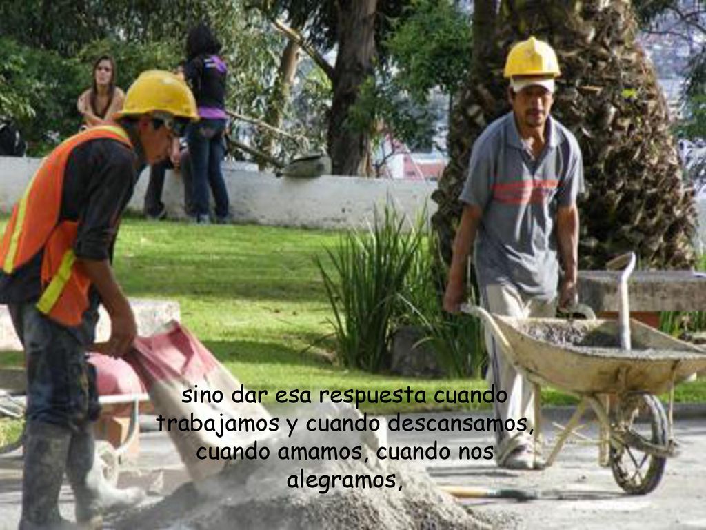 sino dar esa respuesta cuando trabajamos y cuando descansamos, cuando amamos, cuando nos alegramos,