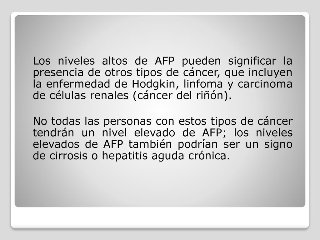 Los niveles altos de AFP pueden significar la presencia de otros tipos de cáncer, que incluyen la enfermedad de Hodgkin, linfoma y carcinoma de células renales (cáncer del riñón).