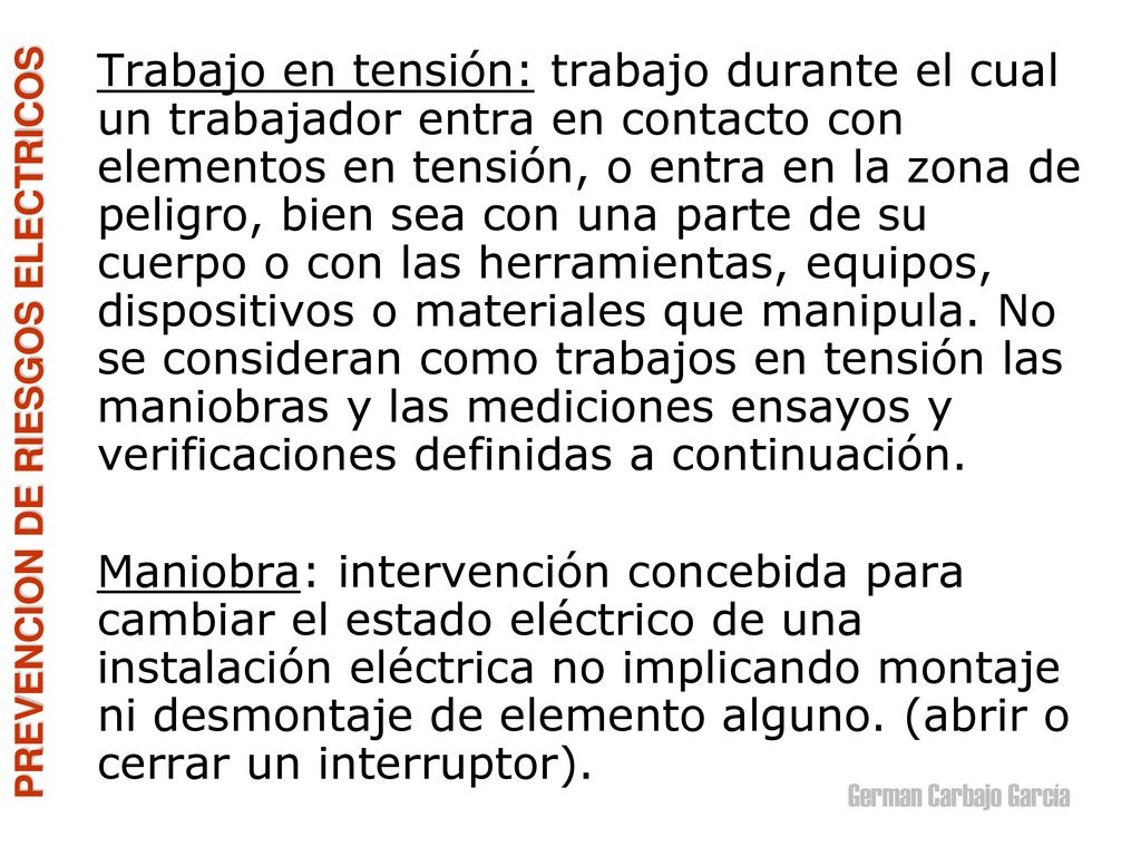 Trabajo en tensión: trabajo durante el cual un trabajador entra en contacto con elementos en tensión, o entra en la zona de peligro, bien sea con una parte de su cuerpo o con las herramientas, equipos, dispositivos o materiales que manipula. No se consideran como trabajos en tensión las maniobras y las mediciones ensayos y verificaciones definidas a continuación.