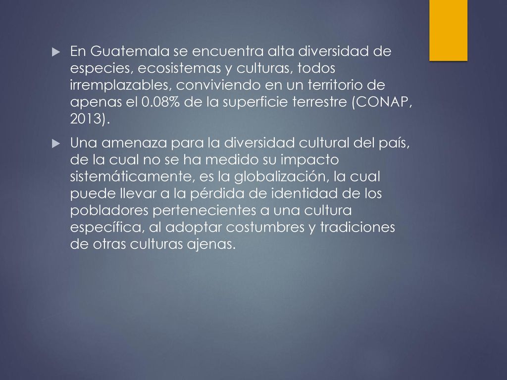 En Guatemala se encuentra alta diversidad de especies, ecosistemas y culturas, todos irremplazables, conviviendo en un territorio de apenas el 0.08% de la superficie terrestre (CONAP, 2013).