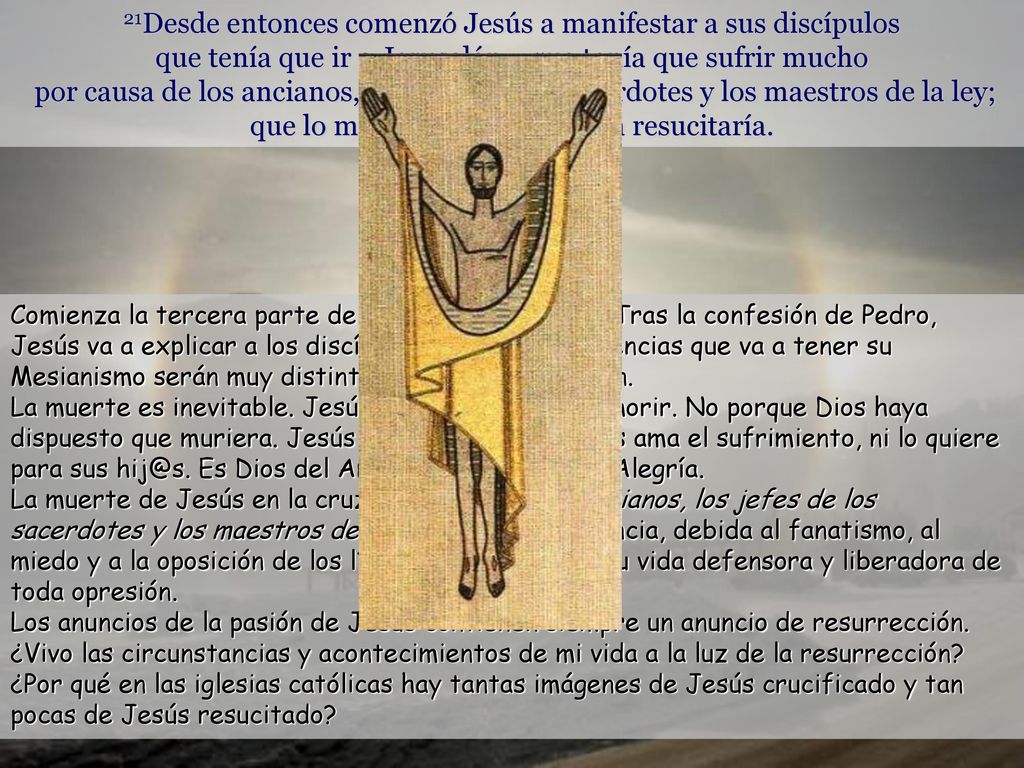 21Desde entonces comenzó Jesús a manifestar a sus discípulos que tenía que ir a Jerusalén y que tenía que sufrir mucho por causa de los ancianos, los jefes de los sacerdotes y los maestros de la ley; que lo matarían y al tercer día resucitaría.