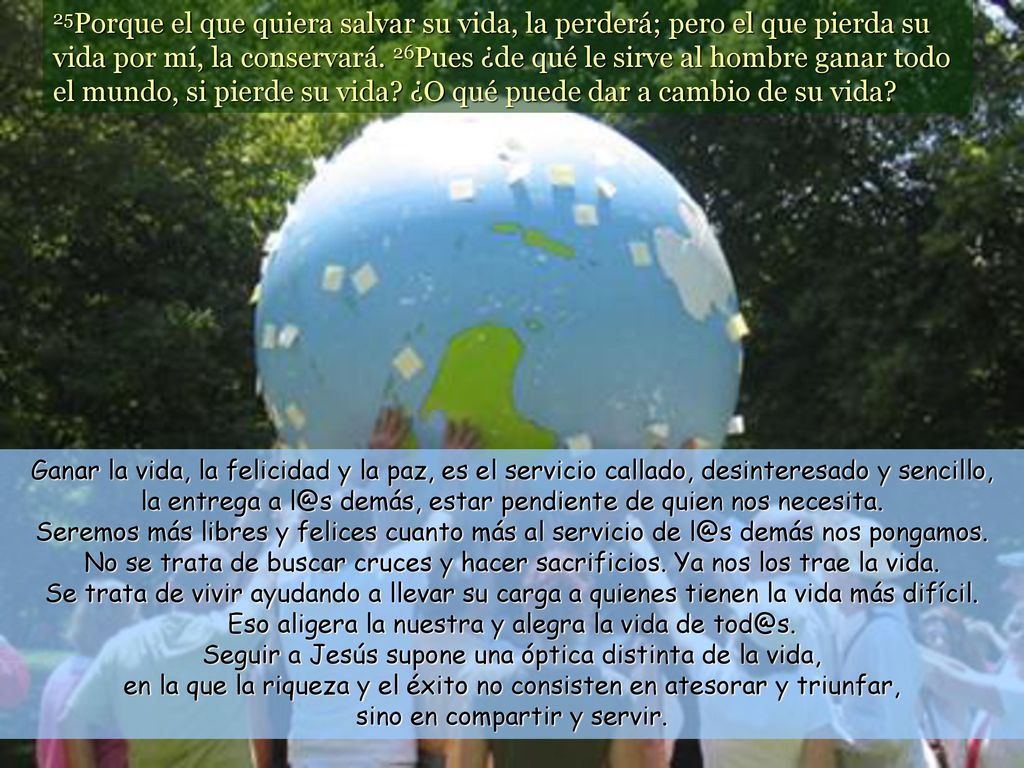 25Porque el que quiera salvar su vida, la perderá; pero el que pierda su vida por mí, la conservará. 26Pues ¿de qué le sirve al hombre ganar todo el mundo, si pierde su vida ¿O qué puede dar a cambio de su vida