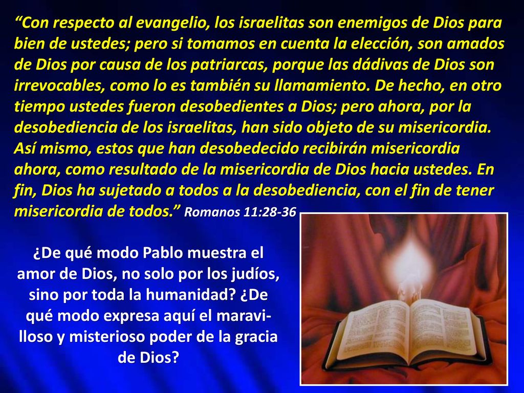 Con respecto al evangelio, los israelitas son enemigos de Dios para bien de ustedes; pero si tomamos en cuenta la elección, son amados de Dios por causa de los patriarcas, porque las dádivas de Dios son irrevocables, como lo es también su llamamiento. De hecho, en otro tiempo ustedes fueron desobedientes a Dios; pero ahora, por la desobediencia de los israelitas, han sido objeto de su misericordia. Así mismo, estos que han desobedecido recibirán misericordia ahora, como resultado de la misericordia de Dios hacia ustedes. En fin, Dios ha sujetado a todos a la desobediencia, con el fin de tener misericordia de todos. Romanos 11:28-36