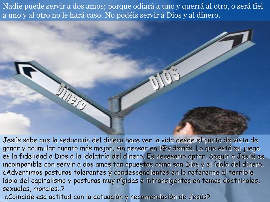 Nadie puede servir a dos amos; porque odiará a uno y querrá al otro, o será fiel a uno y al otro no le hará caso. No podéis servir a Dios y al dinero.