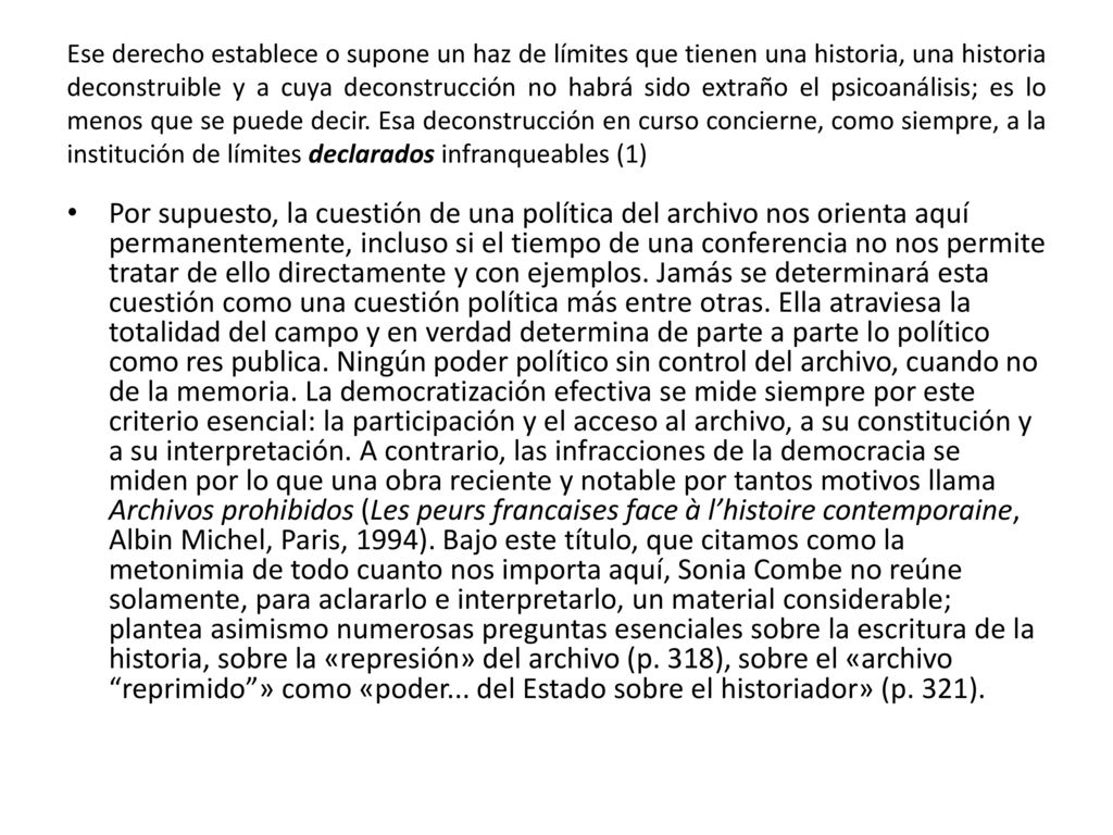 Ese derecho establece o supone un haz de límites que tienen una historia, una historia deconstruible y a cuya deconstrucción no habrá sido extraño el psicoanálisis; es lo menos que se puede decir. Esa deconstrucción en curso concierne, como siempre, a la institución de límites declarados infranqueables (1)