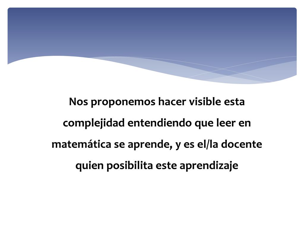 Nos proponemos hacer visible esta complejidad entendiendo que leer en matemática se aprende, y es el/la docente quien posibilita este aprendizaje