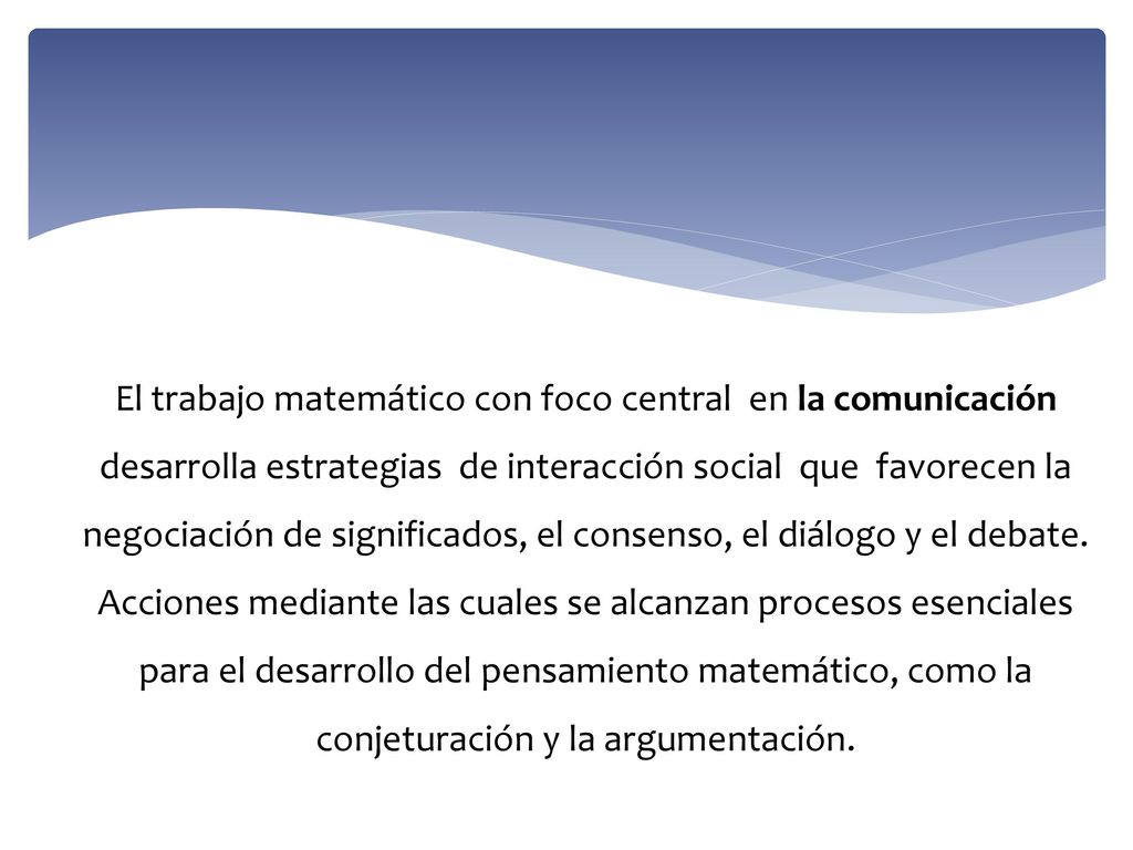 El trabajo matemático con foco central en la comunicación desarrolla estrategias de interacción social que favorecen la negociación de significados, el consenso, el diálogo y el debate.