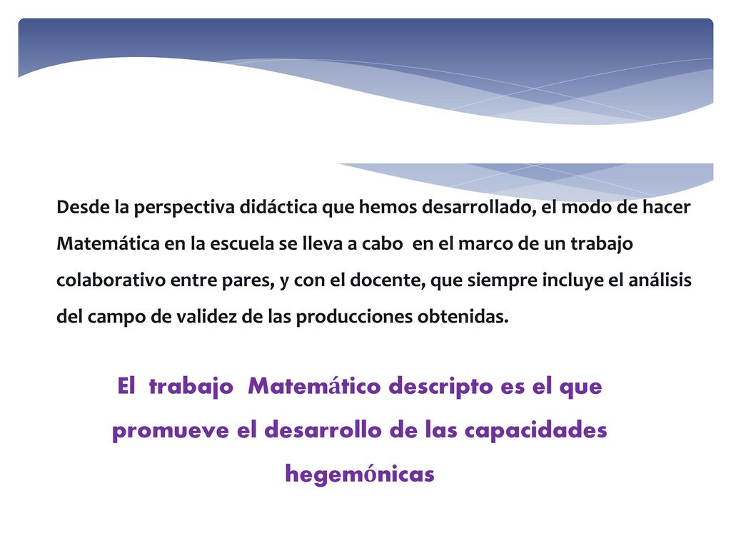Desde la perspectiva didáctica que hemos desarrollado, el modo de hacer Matemática en la escuela se lleva a cabo en el marco de un trabajo colaborativo entre pares, y con el docente, que siempre incluye el análisis del campo de validez de las producciones obtenidas.