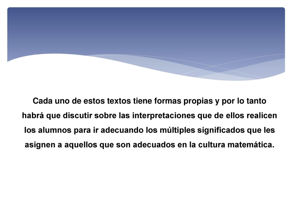 Cada uno de estos textos tiene formas propias y por lo tanto habrá que discutir sobre las interpretaciones que de ellos realicen los alumnos para ir adecuando los múltiples significados que les asignen a aquellos que son adecuados en la cultura matemática.
