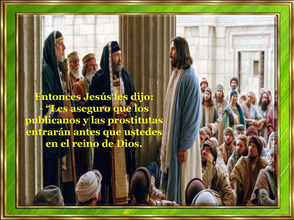 Entonces Jesús les dijo: - Les aseguro que los publicanos y las prostitutas entrarán antes que ustedes en el reino de Dios.