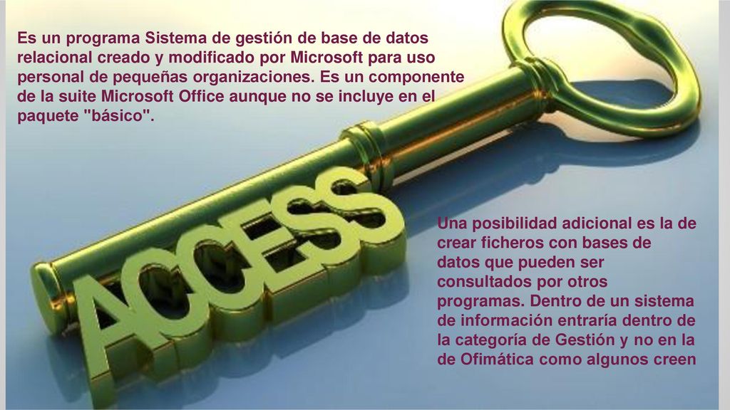 Es un programa Sistema de gestión de base de datos relacional creado y modificado por Microsoft para uso personal de pequeñas organizaciones. Es un componente de la suite Microsoft Office aunque no se incluye en el paquete básico .
