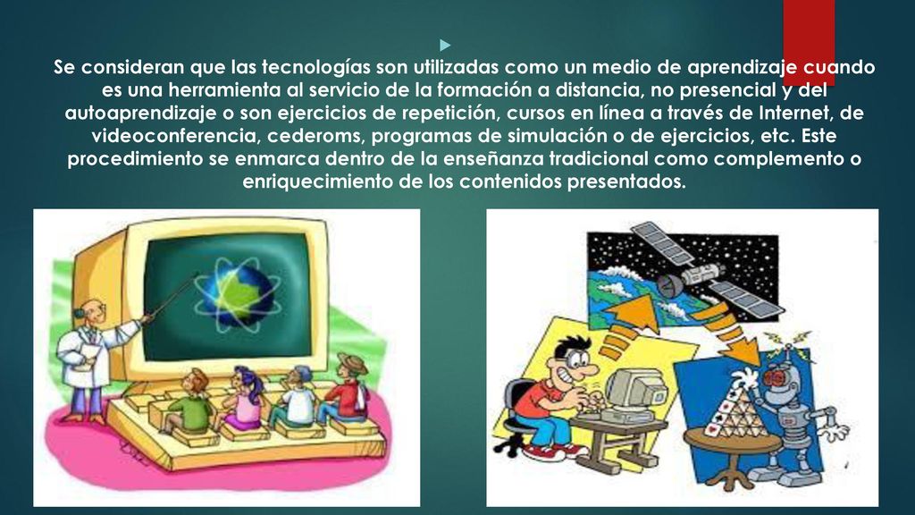 Se consideran que las tecnologías son utilizadas como un medio de aprendizaje cuando es una herramienta al servicio de la formación a distancia, no presencial y del autoaprendizaje o son ejercicios de repetición, cursos en línea a través de Internet, de videoconferencia, cederoms, programas de simulación o de ejercicios, etc.