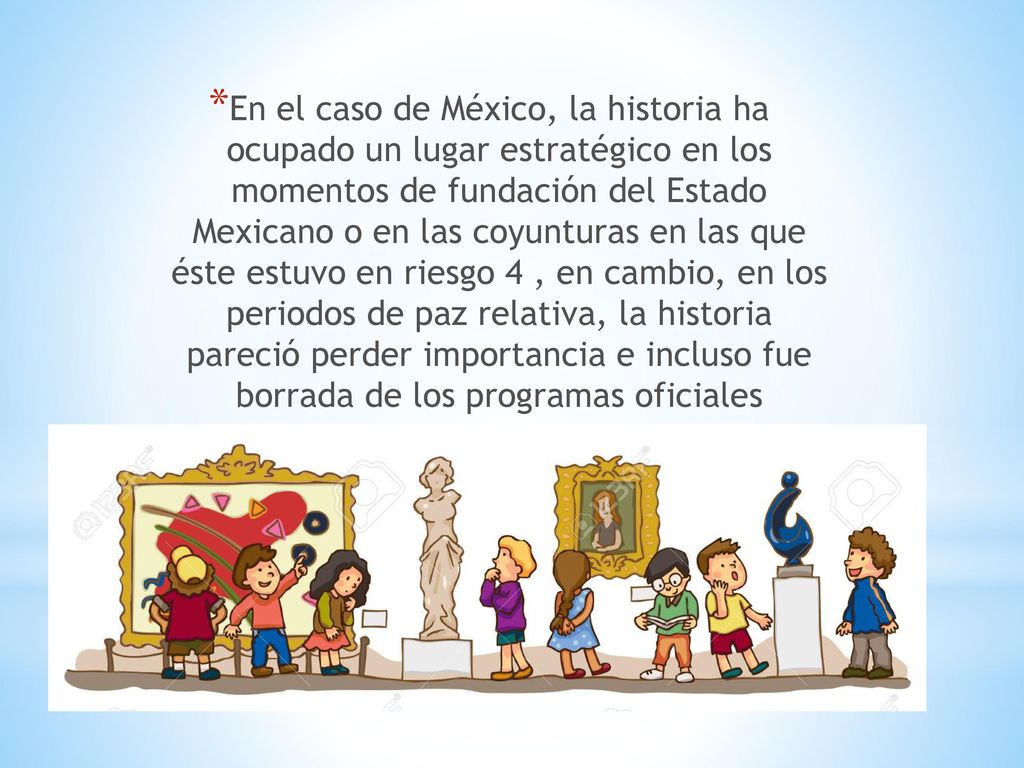 En el caso de México, la historia ha ocupado un lugar estratégico en los momentos de fundación del Estado Mexicano o en las coyunturas en las que éste estuvo en riesgo 4 , en cambio, en los periodos de paz relativa, la historia pareció perder importancia e incluso fue borrada de los programas oficiales