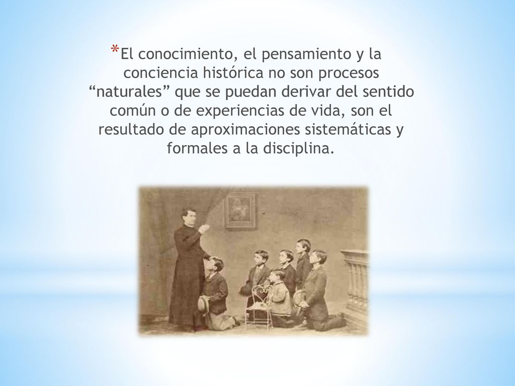 El conocimiento, el pensamiento y la conciencia histórica no son procesos naturales que se puedan derivar del sentido común o de experiencias de vida, son el resultado de aproximaciones sistemáticas y formales a la disciplina.