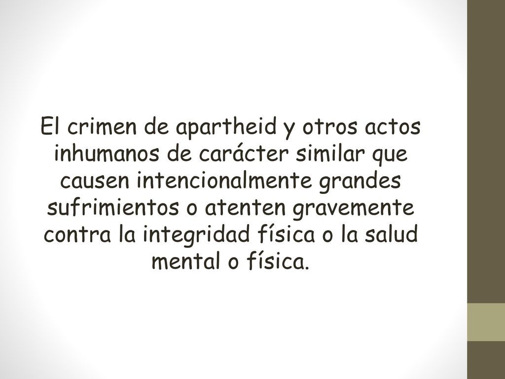 El crimen de apartheid y otros actos inhumanos de carácter similar que causen intencionalmente grandes sufrimientos o atenten gravemente contra la integridad física o la salud mental o física.
