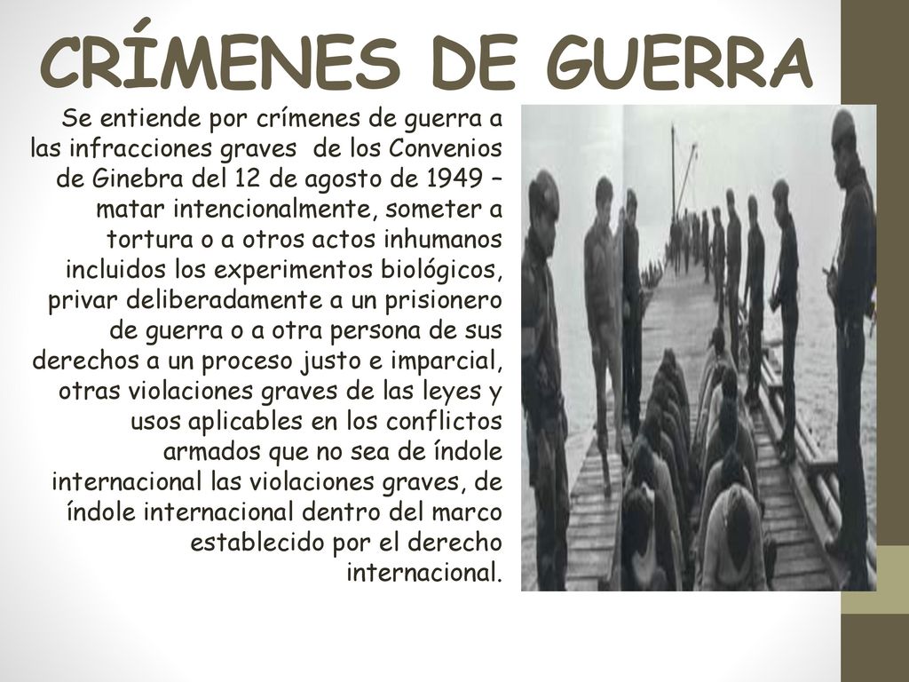 Se entiende por crímenes de guerra a las infracciones graves de los Convenios de Ginebra del 12 de agosto de 1949 – matar intencionalmente, someter a tortura o a otros actos inhumanos incluidos los experimentos biológicos, privar deliberadamente a un prisionero de guerra o a otra persona de sus derechos a un proceso justo e imparcial, otras violaciones graves de las leyes y usos aplicables en los conflictos armados que no sea de índole internacional las violaciones graves, de índole internacional dentro del marco establecido por el derecho internacional.