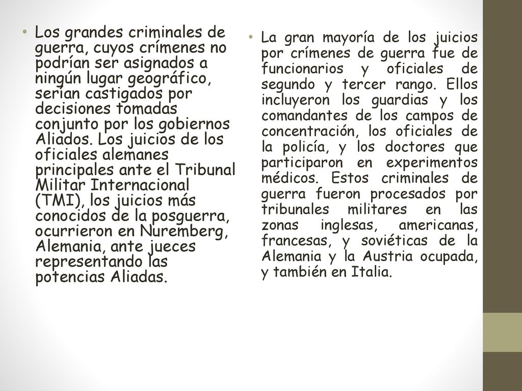 Los grandes criminales de guerra, cuyos crímenes no podrían ser asignados a ningún lugar geográfico, serían castigados por decisiones tomadas conjunto por los gobiernos Aliados. Los juicios de los oficiales alemanes principales ante el Tribunal Militar Internacional (TMI), los juicios más conocidos de la posguerra, ocurrieron en Nuremberg, Alemania, ante jueces representando las potencias Aliadas.