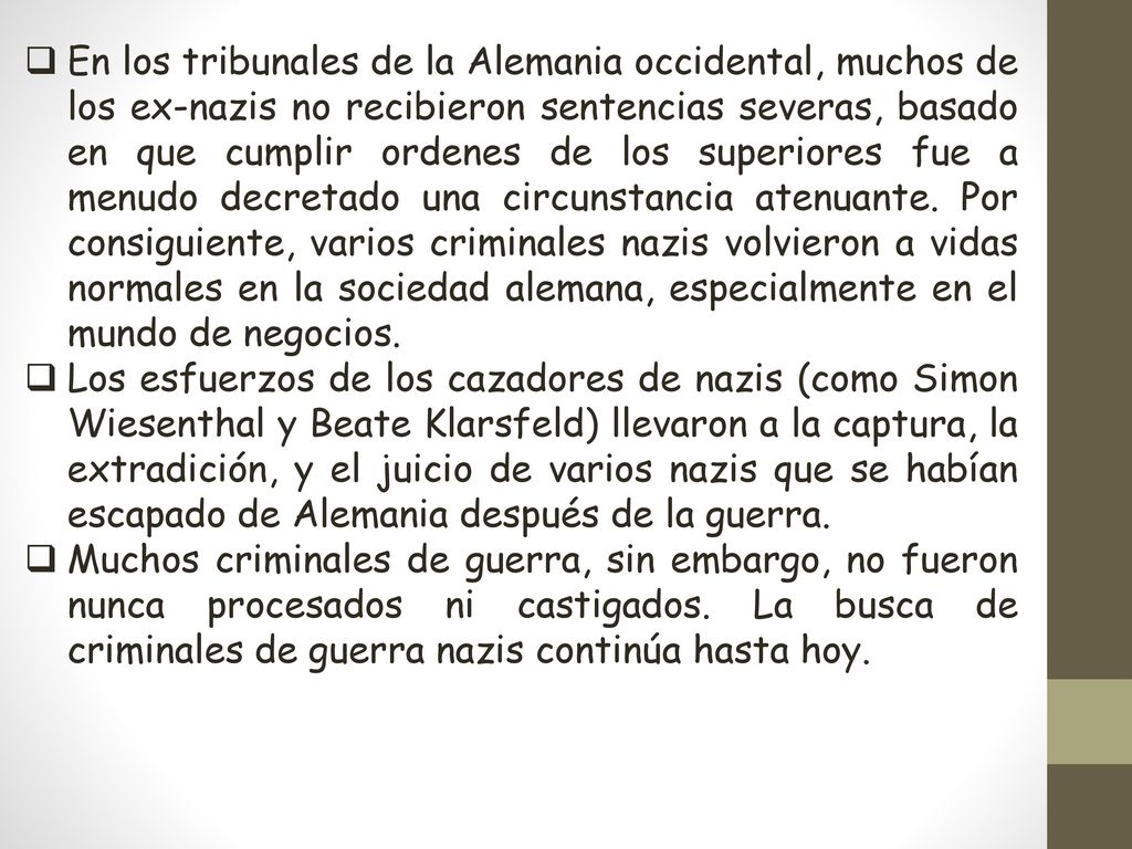 En los tribunales de la Alemania occidental, muchos de los ex-nazis no recibieron sentencias severas, basado en que cumplir ordenes de los superiores fue a menudo decretado una circunstancia atenuante. Por consiguiente, varios criminales nazis volvieron a vidas normales en la sociedad alemana, especialmente en el mundo de negocios.