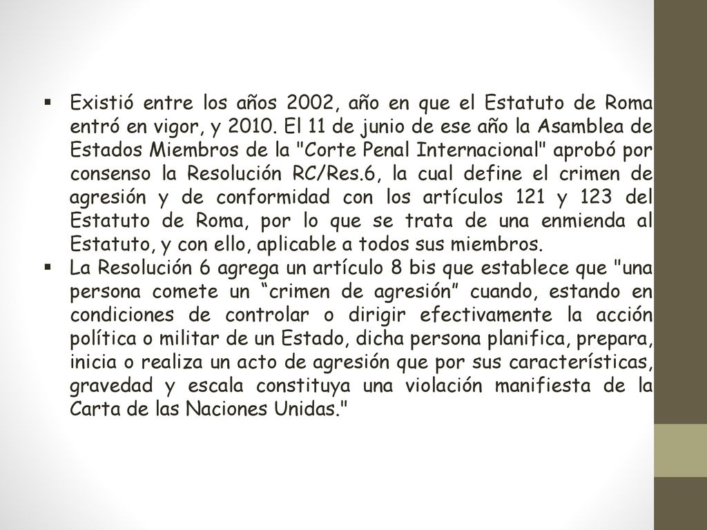 Existió entre los años 2002, año en que el Estatuto de Roma entró en vigor, y El 11 de junio de ese año la Asamblea de Estados Miembros de la Corte Penal Internacional aprobó por consenso la Resolución RC/Res.6, la cual define el crimen de agresión y de conformidad con los artículos 121 y 123 del Estatuto de Roma, por lo que se trata de una enmienda al Estatuto, y con ello, aplicable a todos sus miembros.