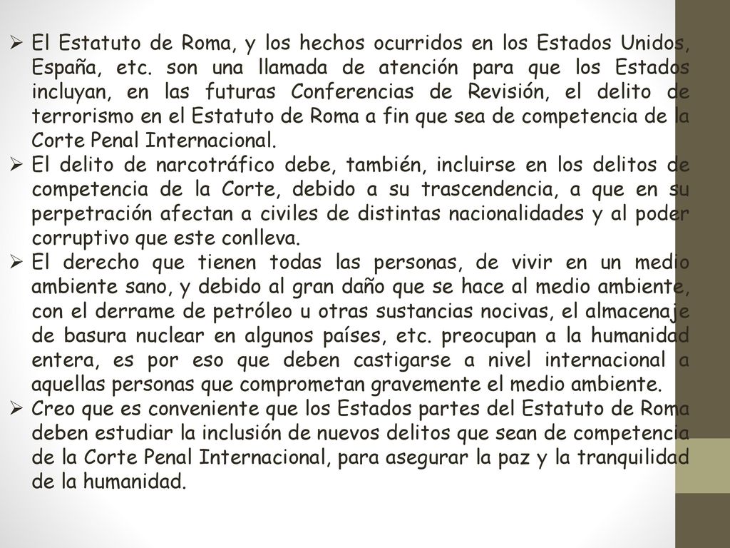 El Estatuto de Roma, y los hechos ocurridos en los Estados Unidos, España, etc. son una llamada de atención para que los Estados incluyan, en las futuras Conferencias de Revisión, el delito de terrorismo en el Estatuto de Roma a fin que sea de competencia de la Corte Penal Internacional.