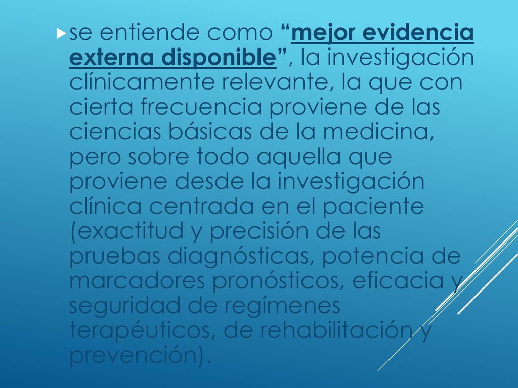 se entiende como mejor evidencia externa disponible , la investigación clínicamente relevante, la que con cierta frecuencia proviene de las ciencias básicas de la medicina, pero sobre todo aquella que proviene desde la investigación clínica centrada en el paciente (exactitud y precisión de las pruebas diagnósticas, potencia de marcadores pronósticos, eficacia y seguridad de regímenes terapéuticos, de rehabilitación y prevención).