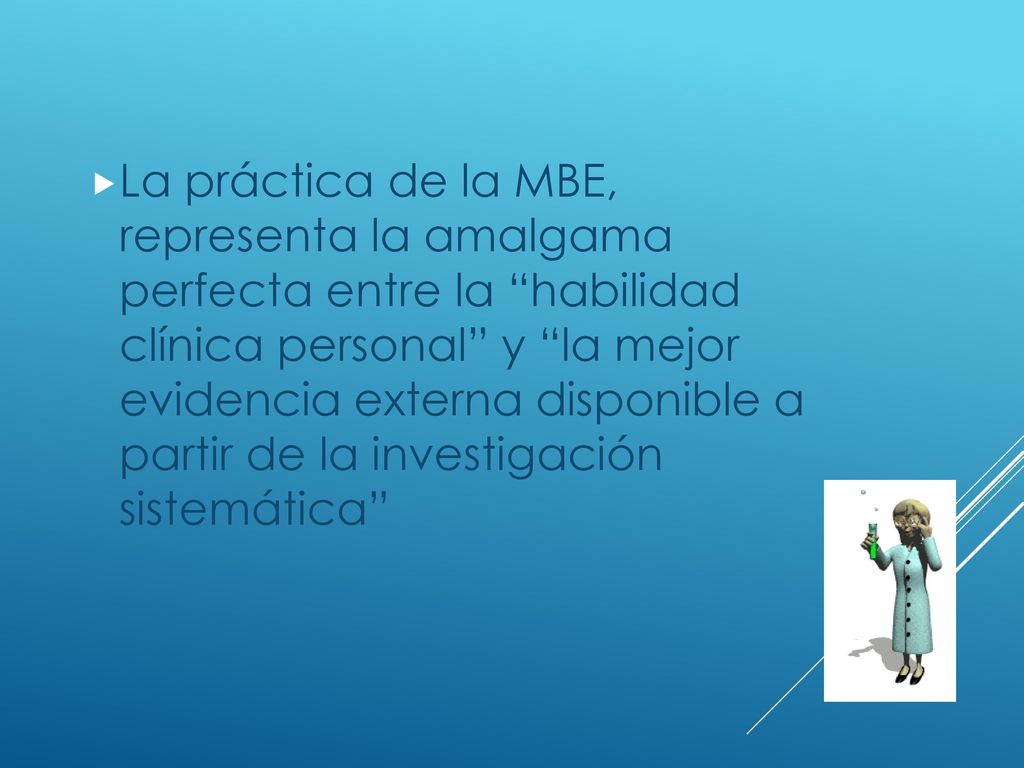 La práctica de la MBE, representa la amalgama perfecta entre la habilidad clínica personal y la mejor evidencia externa disponible a partir de la investigación sistemática