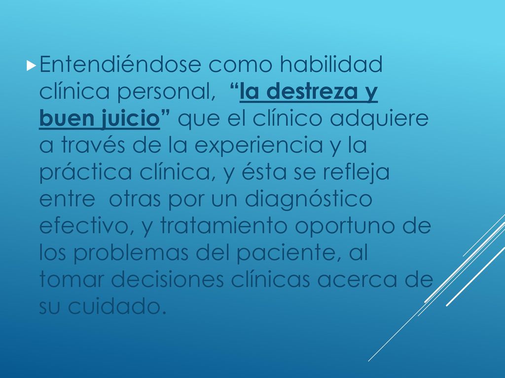 Entendiéndose como habilidad clínica personal, la destreza y buen juicio que el clínico adquiere a través de la experiencia y la práctica clínica, y ésta se refleja entre otras por un diagnóstico efectivo, y tratamiento oportuno de los problemas del paciente, al tomar decisiones clínicas acerca de su cuidado.