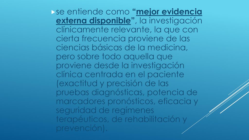 se entiende como mejor evidencia externa disponible , la investigación clínicamente relevante, la que con cierta frecuencia proviene de las ciencias básicas de la medicina, pero sobre todo aquella que proviene desde la investigación clínica centrada en el paciente (exactitud y precisión de las pruebas diagnósticas, potencia de marcadores pronósticos, eficacia y seguridad de regímenes terapéuticos, de rehabilitación y prevención).