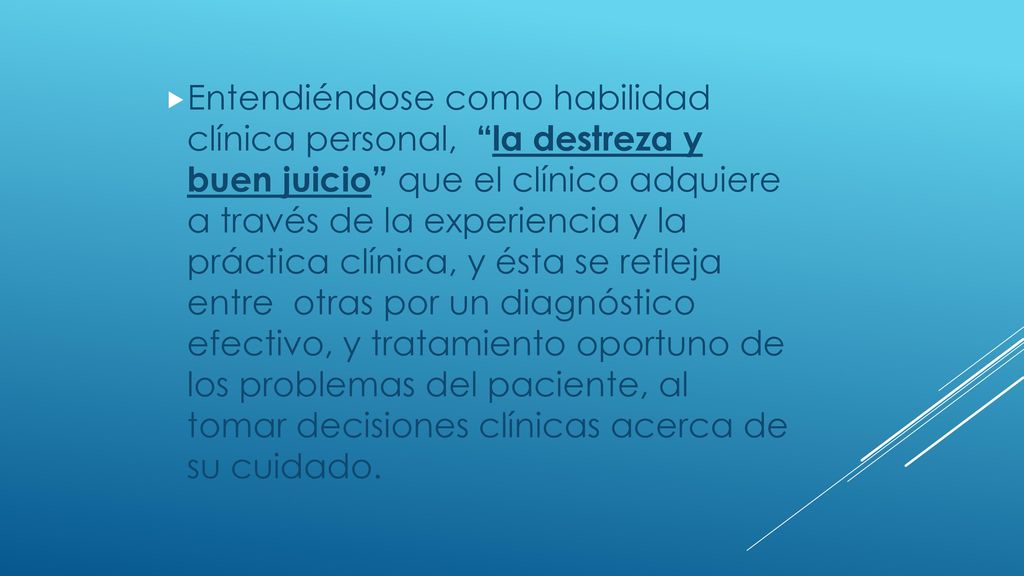 Entendiéndose como habilidad clínica personal, la destreza y buen juicio que el clínico adquiere a través de la experiencia y la práctica clínica, y ésta se refleja entre otras por un diagnóstico efectivo, y tratamiento oportuno de los problemas del paciente, al tomar decisiones clínicas acerca de su cuidado.