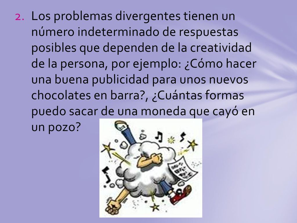 Los problemas divergentes tienen un número indeterminado de respuestas posibles que dependen de la creatividad de la persona, por ejemplo: ¿Cómo hacer una buena publicidad para unos nuevos chocolates en barra , ¿Cuántas formas puedo sacar de una moneda que cayó en un pozo