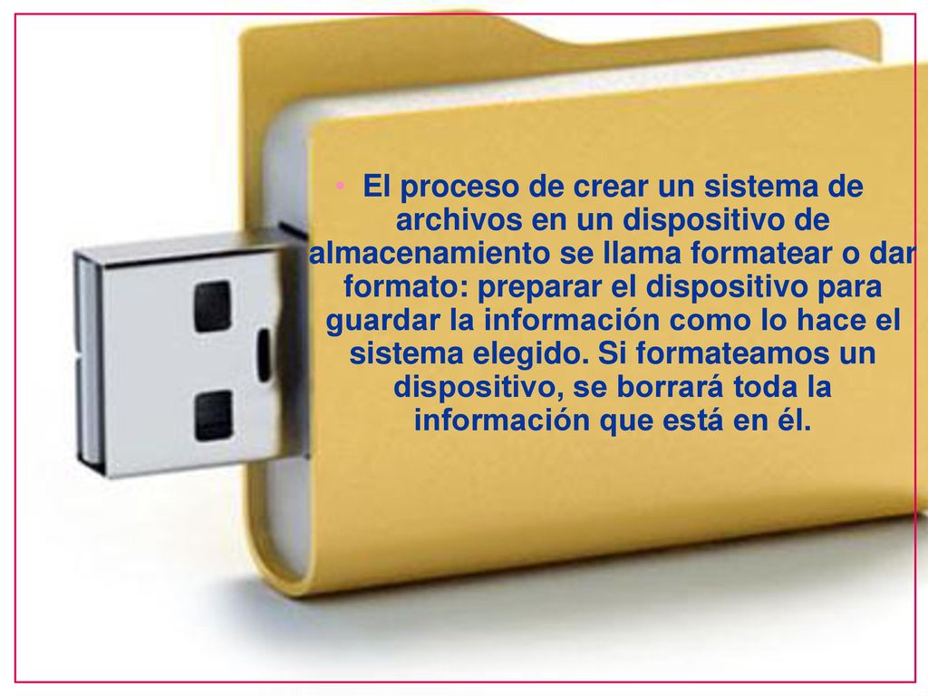El proceso de crear un sistema de archivos en un dispositivo de almacenamiento se llama formatear o dar formato: preparar el dispositivo para guardar la información como lo hace el sistema elegido.