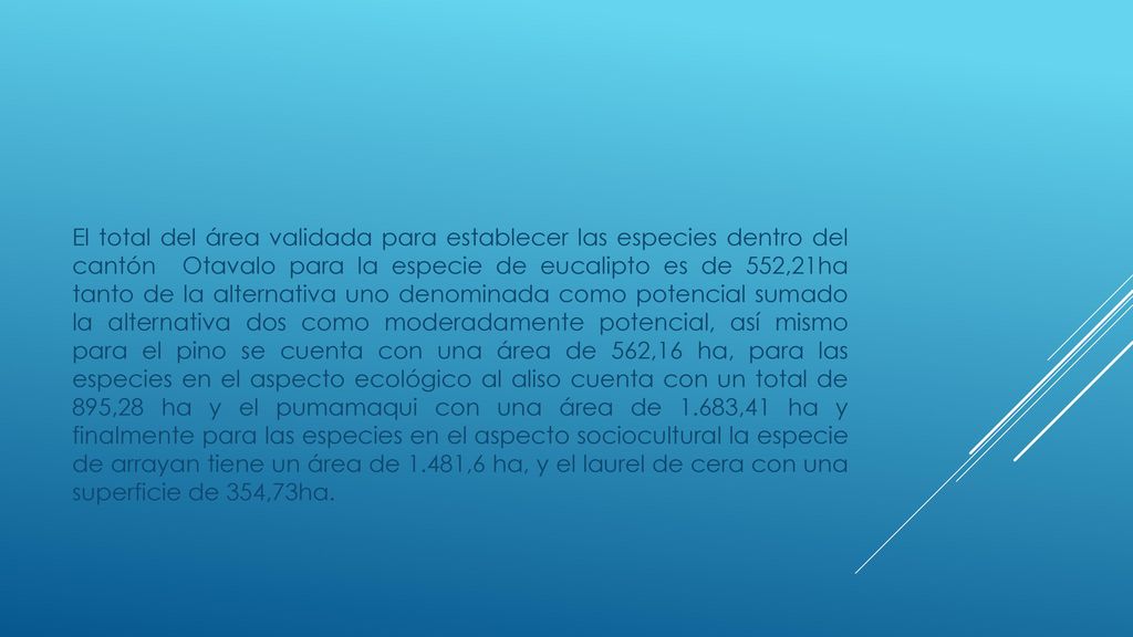 El total del área validada para establecer las especies dentro del cantón Otavalo para la especie de eucalipto es de 552,21ha tanto de la alternativa uno denominada como potencial sumado la alternativa dos como moderadamente potencial, así mismo para el pino se cuenta con una área de 562,16 ha, para las especies en el aspecto ecológico al aliso cuenta con un total de 895,28 ha y el pumamaqui con una área de 1.683,41 ha y finalmente para las especies en el aspecto sociocultural la especie de arrayan tiene un área de 1.481,6 ha, y el laurel de cera con una superficie de 354,73ha.