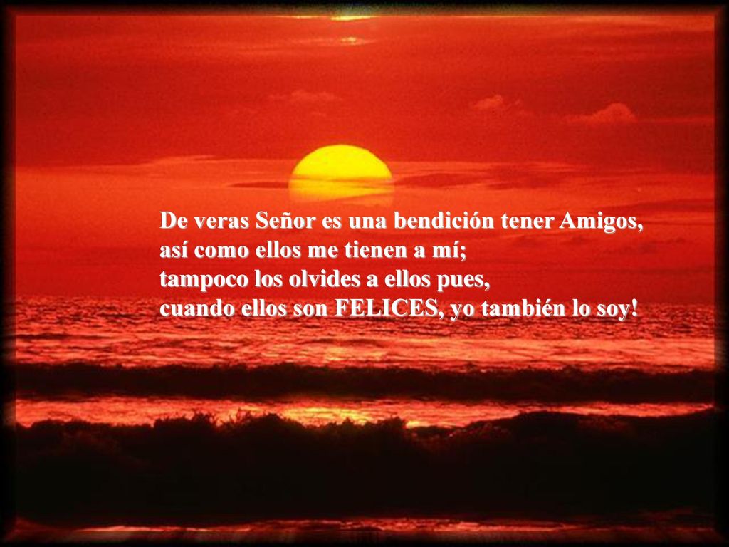 De veras Señor es una bendición tener Amigos, así como ellos me tienen a mí; tampoco los olvides a ellos pues, cuando ellos son FELICES, yo también lo soy!