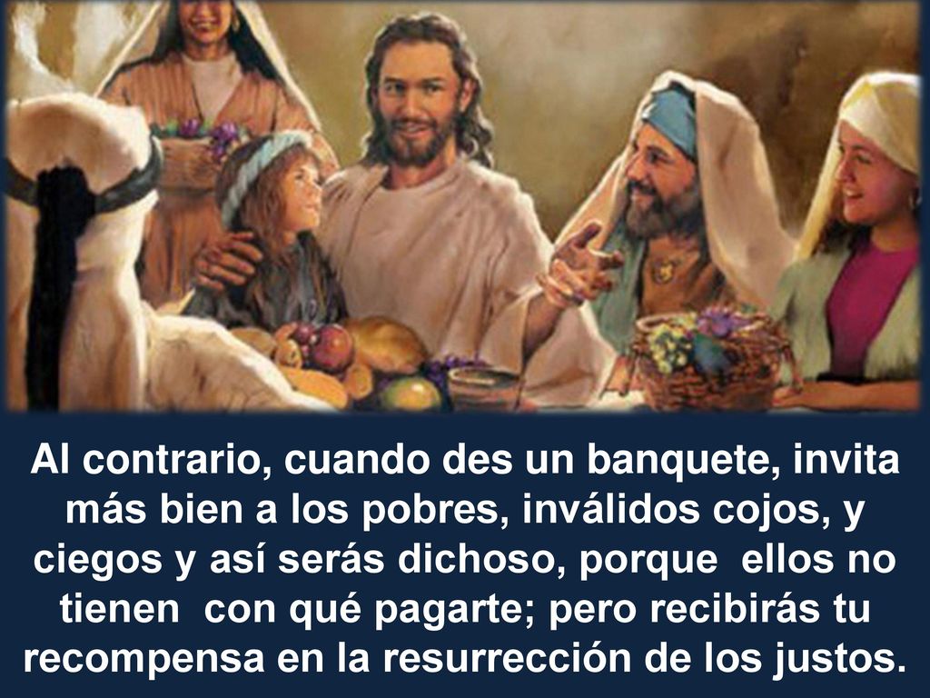 Al contrario, cuando des un banquete, invita más bien a los pobres, inválidos cojos, y ciegos y así serás dichoso, porque ellos no tienen con qué pagarte; pero recibirás tu recompensa en la resurrección de los justos.