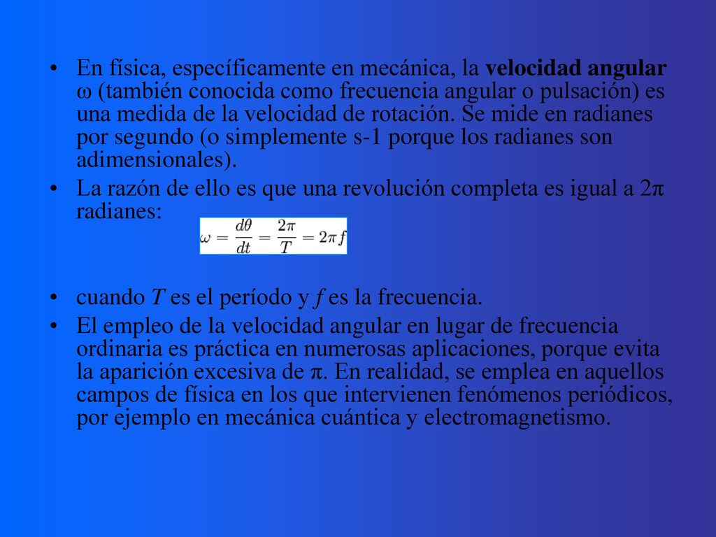 En física, específicamente en mecánica, la velocidad angular ω (también conocida como frecuencia angular o pulsación) es una medida de la velocidad de rotación. Se mide en radianes por segundo (o simplemente s-1 porque los radianes son adimensionales).