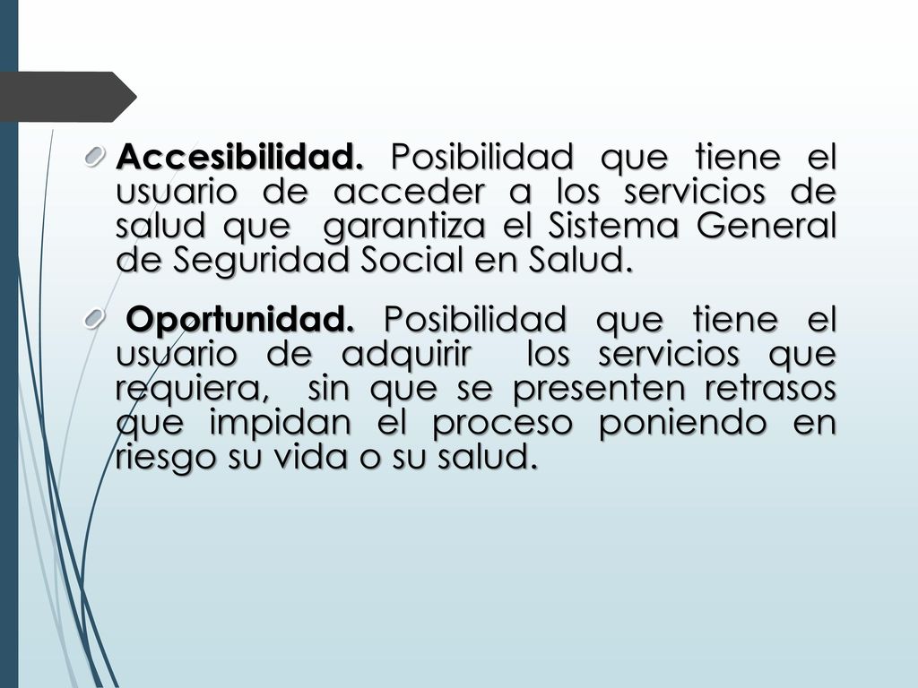 Accesibilidad. Posibilidad que tiene el usuario de acceder a los servicios de salud que garantiza el Sistema General de Seguridad Social en Salud.