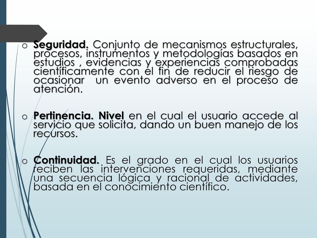 Seguridad. Conjunto de mecanismos estructurales, procesos, instrumentos y metodologías basados en estudios , evidencias y experiencias comprobadas científicamente con el fin de reducir el riesgo de ocasionar un evento adverso en el proceso de atención.