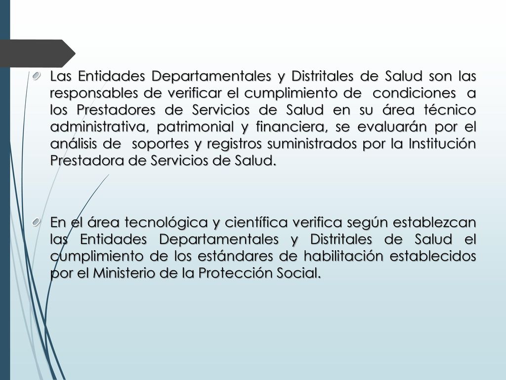 Las Entidades Departamentales y Distritales de Salud son las responsables de verificar el cumplimiento de condiciones a los Prestadores de Servicios de Salud en su área técnico administrativa, patrimonial y financiera, se evaluarán por el análisis de soportes y registros suministrados por la Institución Prestadora de Servicios de Salud.