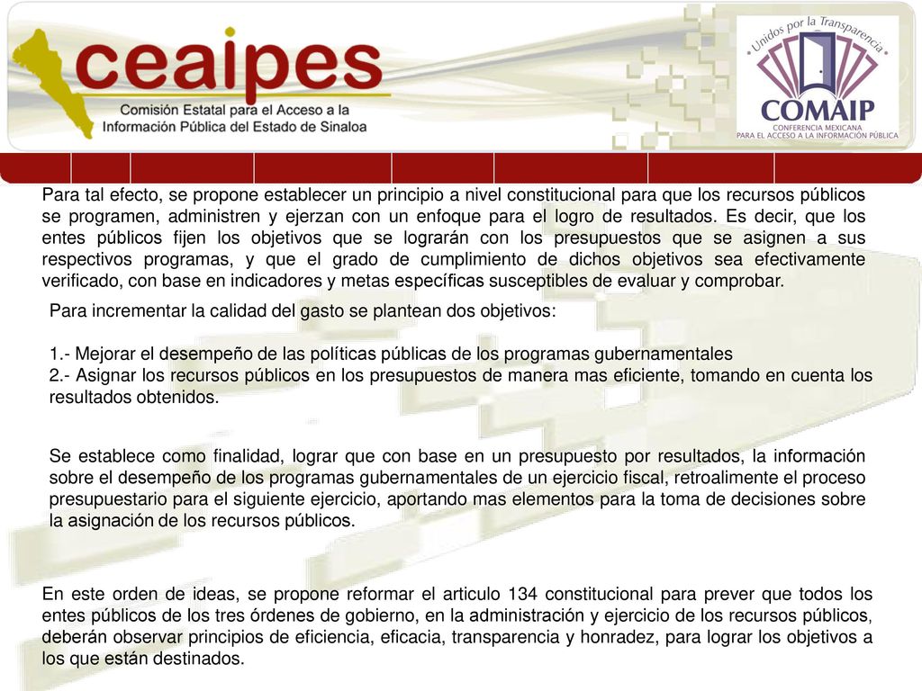 Para tal efecto, se propone establecer un principio a nivel constitucional para que los recursos públicos se programen, administren y ejerzan con un enfoque para el logro de resultados. Es decir, que los entes públicos fijen los objetivos que se lograrán con los presupuestos que se asignen a sus respectivos programas, y que el grado de cumplimiento de dichos objetivos sea efectivamente verificado, con base en indicadores y metas específicas susceptibles de evaluar y comprobar.
