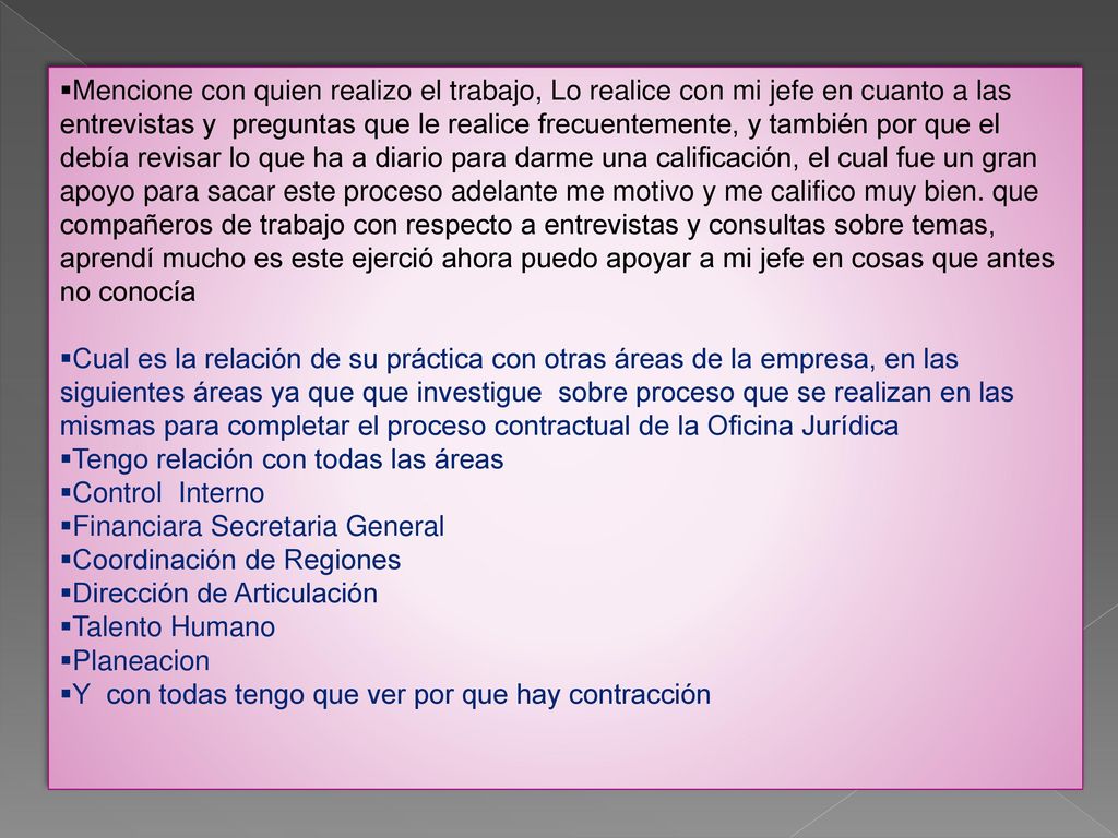 Mencione con quien realizo el trabajo, Lo realice con mi jefe en cuanto a las entrevistas y preguntas que le realice frecuentemente, y también por que el debía revisar lo que ha a diario para darme una calificación, el cual fue un gran apoyo para sacar este proceso adelante me motivo y me califico muy bien. que compañeros de trabajo con respecto a entrevistas y consultas sobre temas, aprendí mucho es este ejerció ahora puedo apoyar a mi jefe en cosas que antes no conocía