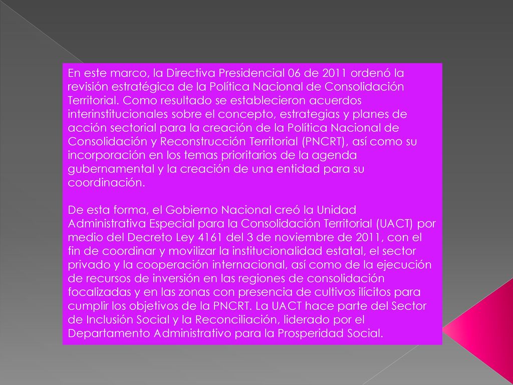 En este marco, la Directiva Presidencial 06 de 2011 ordenó la revisión estratégica de la Política Nacional de Consolidación Territorial. Como resultado se establecieron acuerdos interinstitucionales sobre el concepto, estrategias y planes de acción sectorial para la creación de la Política Nacional de Consolidación y Reconstrucción Territorial (PNCRT), así como su incorporación en los temas prioritarios de la agenda gubernamental y la creación de una entidad para su coordinación.