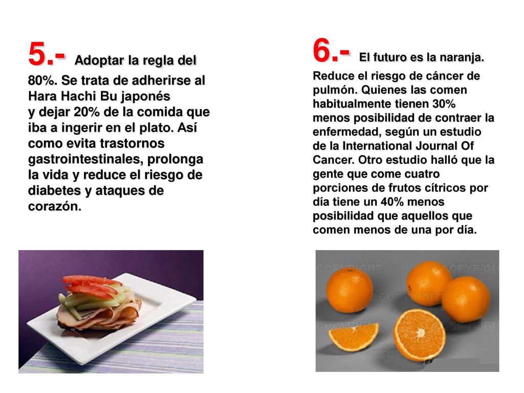 5.- Adoptar la regla del 80%. Se trata de adherirse al Hara Hachi Bu japonés y dejar 20% de la comida que iba a ingerir en el plato. Así como evita trastornos gastrointestinales, prolonga la vida y reduce el riesgo de diabetes y ataques de corazón.