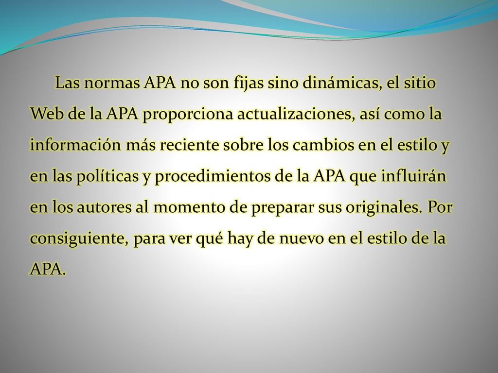 Las normas APA no son fijas sino dinámicas, el sitio Web de la APA proporciona actualizaciones, así como la información más reciente sobre los cambios en el estilo y en las políticas y procedimientos de la APA que influirán en los autores al momento de preparar sus originales.
