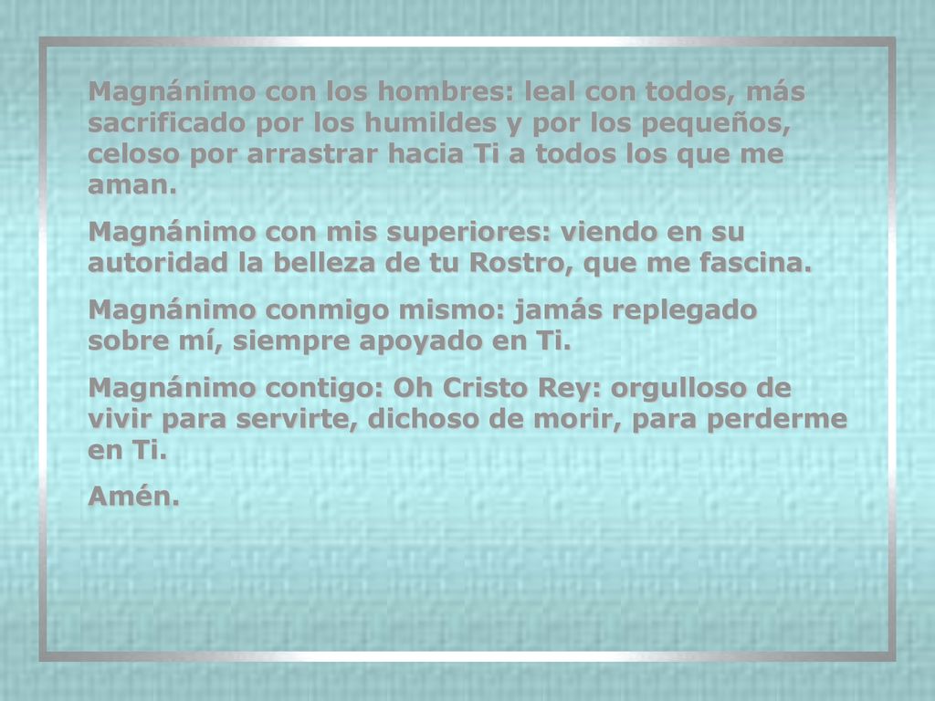 Magnánimo con los hombres: leal con todos, más sacrificado por los humildes y por los pequeños, celoso por arrastrar hacia Ti a todos los que me aman.